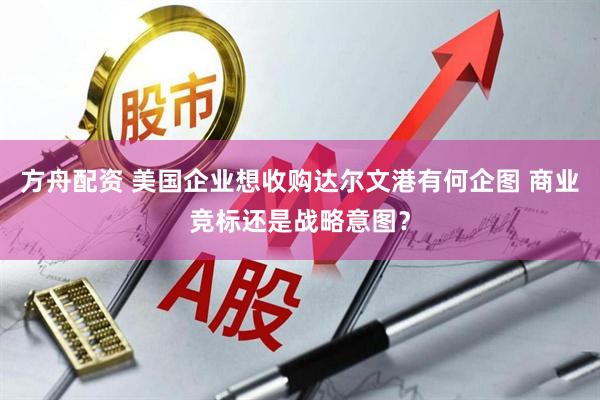 方舟配资 美国企业想收购达尔文港有何企图 商业竞标还是战略意图？