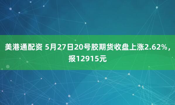 美港通配资 5月27日20号胶期货收盘上涨2.62%，报12915元