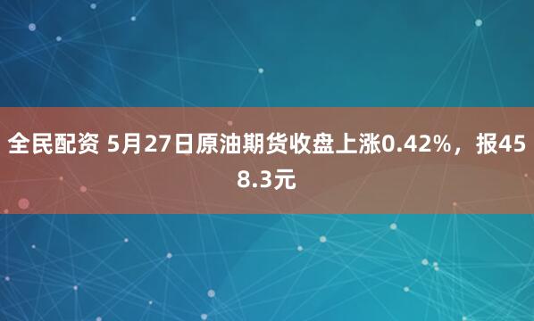 全民配资 5月27日原油期货收盘上涨0.42%，报458.3元