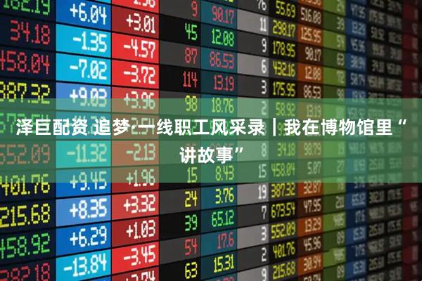 泽巨配资 追梦·一线职工风采录｜我在博物馆里“讲故事”