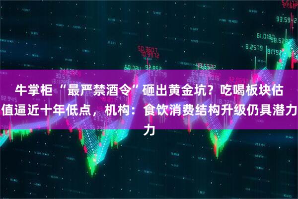 牛掌柜 “最严禁酒令”砸出黄金坑？吃喝板块估值逼近十年低点，机构：食饮消费结构升级仍具潜力