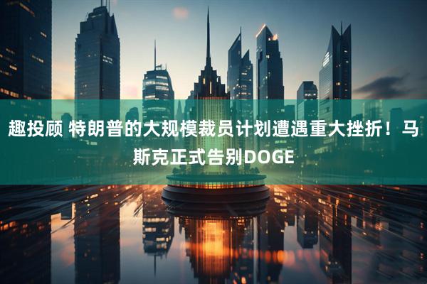 趣投顾 特朗普的大规模裁员计划遭遇重大挫折！马斯克正式告别DOGE