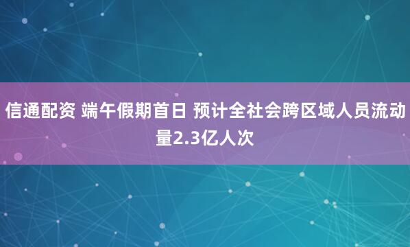 信通配资 端午假期首日 预计全社会跨区域人员流动量2.3亿人次
