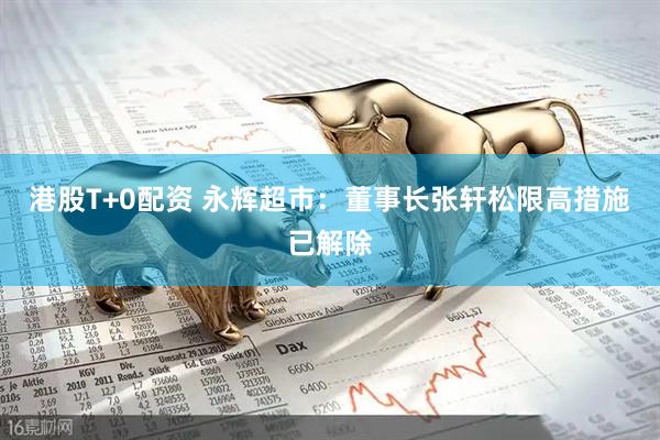 港股T+0配资 永辉超市：董事长张轩松限高措施已解除