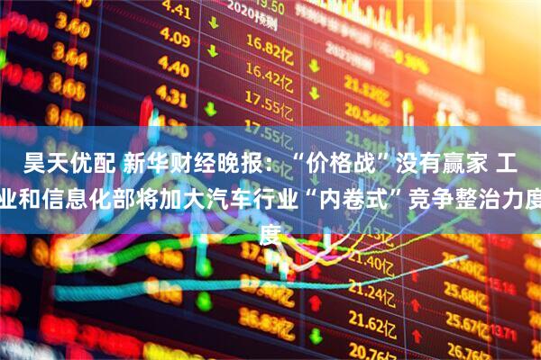昊天优配 新华财经晚报：“价格战”没有赢家 工业和信息化部将加大汽车行业“内卷式”竞争整治力度