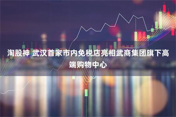 淘股神 武汉首家市内免税店亮相武商集团旗下高端购物中心