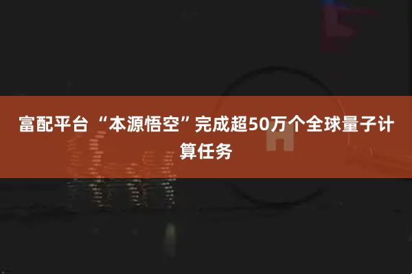 富配平台 “本源悟空”完成超50万个全球量子计算任务