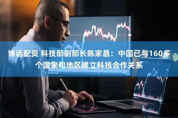 博远配资 科技部副部长陈家昌：中国已与160多个国家和地区建立科技合作关系