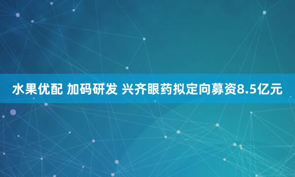 水果优配 加码研发 兴齐眼药拟定向募资8.5亿元