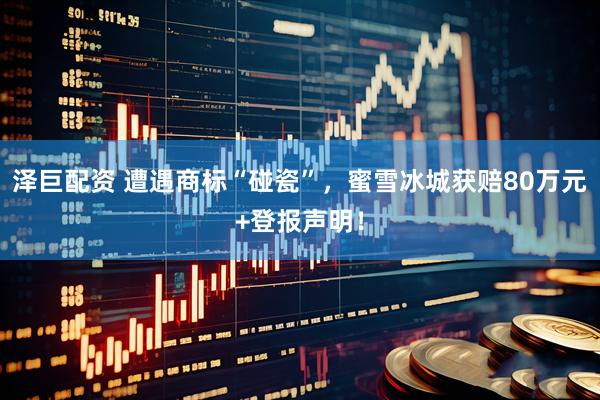 泽巨配资 遭遇商标“碰瓷”，蜜雪冰城获赔80万元+登报声明！