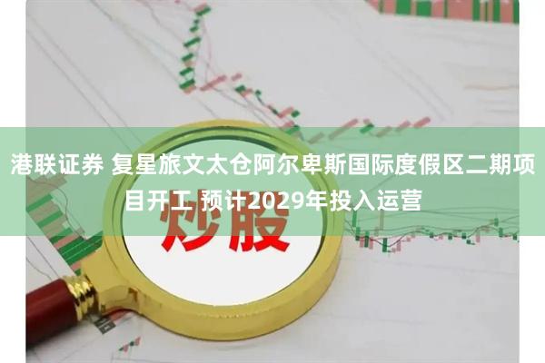 港联证券 复星旅文太仓阿尔卑斯国际度假区二期项目开工 预计2029年投入运营