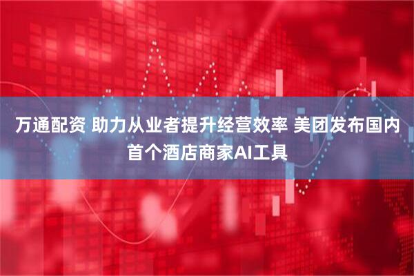 万通配资 助力从业者提升经营效率 美团发布国内首个酒店商家AI工具
