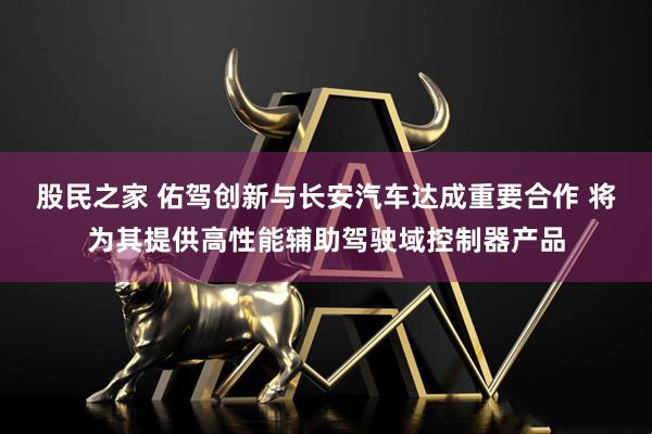 股民之家 佑驾创新与长安汽车达成重要合作 将为其提供高性能辅助驾驶域控制器产品