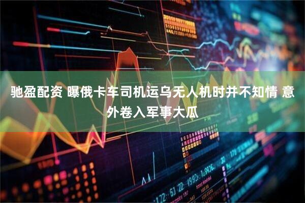 驰盈配资 曝俄卡车司机运乌无人机时并不知情 意外卷入军事大瓜