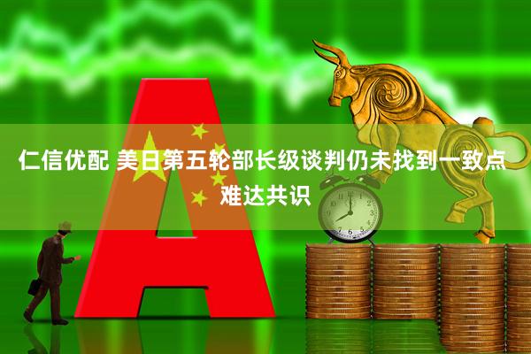 仁信优配 美日第五轮部长级谈判仍未找到一致点 难达共识