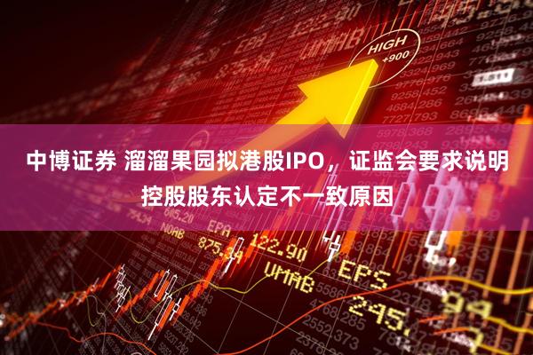 中博证券 溜溜果园拟港股IPO，证监会要求说明控股股东认定不一致原因