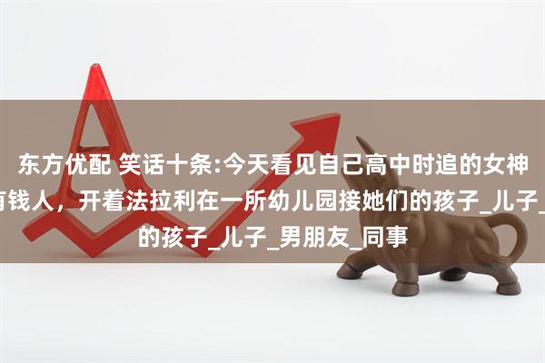 东方优配 笑话十条:今天看见自己高中时追的女神，他老公是有钱人，开着法拉利在一所幼儿园接她们的孩子_儿子_男朋友_同事
