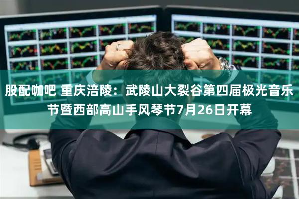 股配咖吧 重庆涪陵：武陵山大裂谷第四届极光音乐节暨西部高山手风琴节7月26日开幕