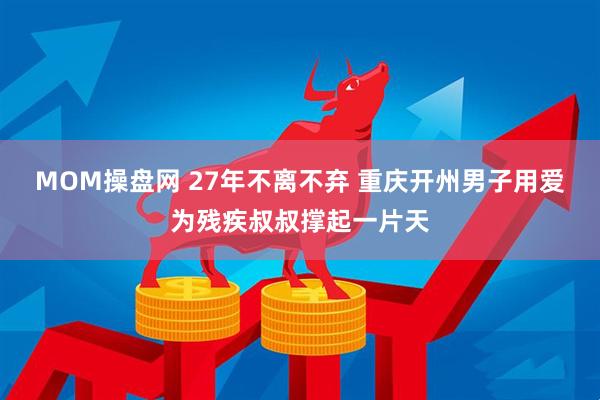 MOM操盘网 27年不离不弃 重庆开州男子用爱为残疾叔叔撑起一片天