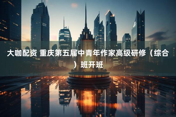 大咖配资 重庆第五届中青年作家高级研修（综合）班开班