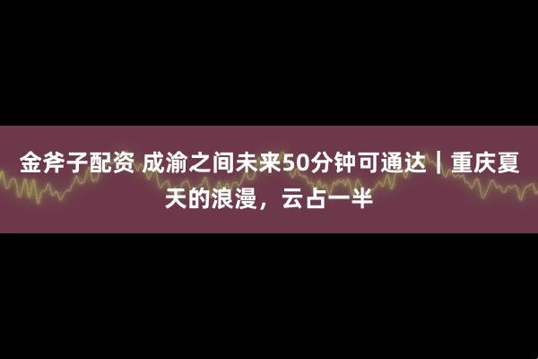金斧子配资 成渝之间未来50分钟可通达｜重庆夏天的浪漫，云占一半