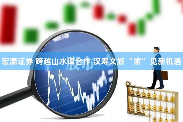 宏源证券 跨越山水谋合作 汉寿文旅 “渝” 见新机遇