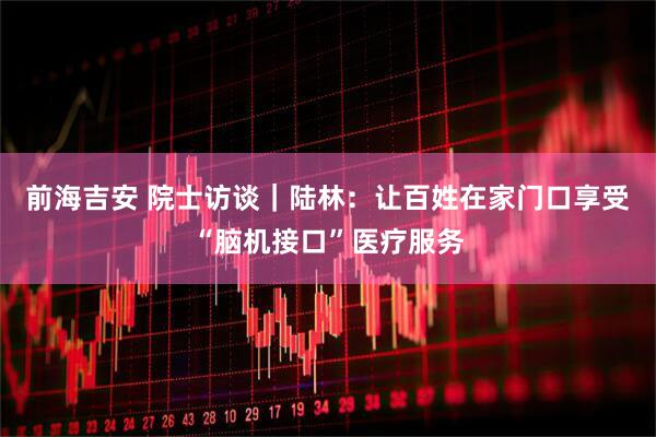 前海吉安 院士访谈｜陆林：让百姓在家门口享受“脑机接口”医疗服务