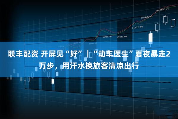 联丰配资 开屏见“好”｜“动车医生”夏夜暴走2万步，用汗水换旅客清凉出行