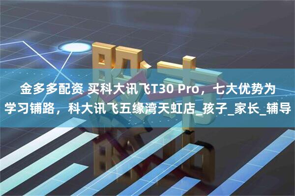 金多多配资 买科大讯飞T30 Pro，七大优势为学习铺路，科大讯飞五缘湾天虹店_孩子_家长_辅导