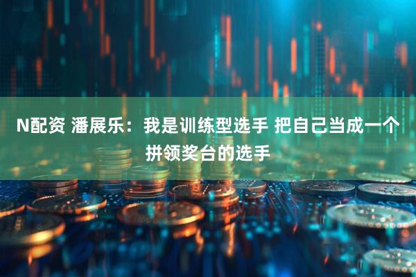 N配资 潘展乐：我是训练型选手 把自己当成一个拼领奖台的选手