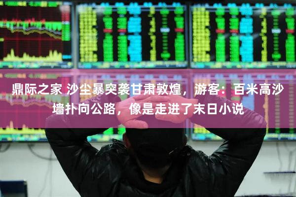 鼎际之家 沙尘暴突袭甘肃敦煌，游客：百米高沙墙扑向公路，像是走进了末日小说