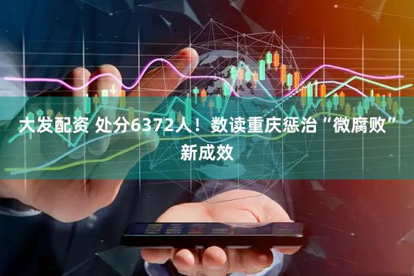大发配资 处分6372人！数读重庆惩治“微腐败”新成效
