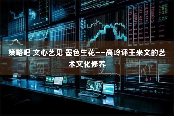 策略吧 文心艺见 墨色生花——高岭评王来文的艺术文化修养