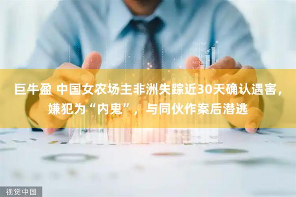 巨牛盈 中国女农场主非洲失踪近30天确认遇害，嫌犯为“内鬼”，与同伙作案后潜逃