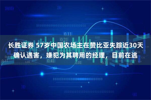 长胜证券 57岁中国农场主在赞比亚失踪近30天确认遇害，嫌犯为其聘用的经理，目前在逃