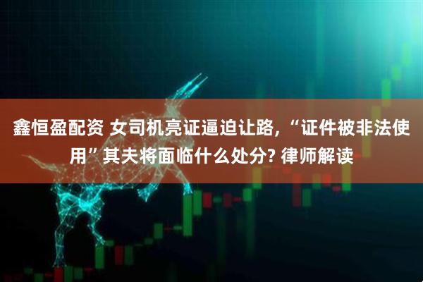 鑫恒盈配资 女司机亮证逼迫让路, “证件被非法使用”其夫将面临什么处分? 律师解读