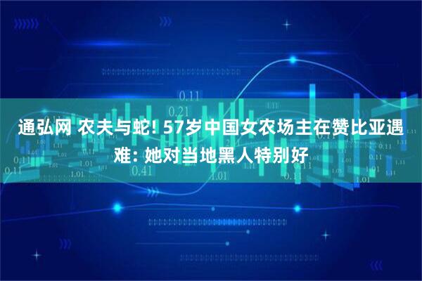 通弘网 农夫与蛇! 57岁中国女农场主在赞比亚遇难: 她对当地黑人特别好