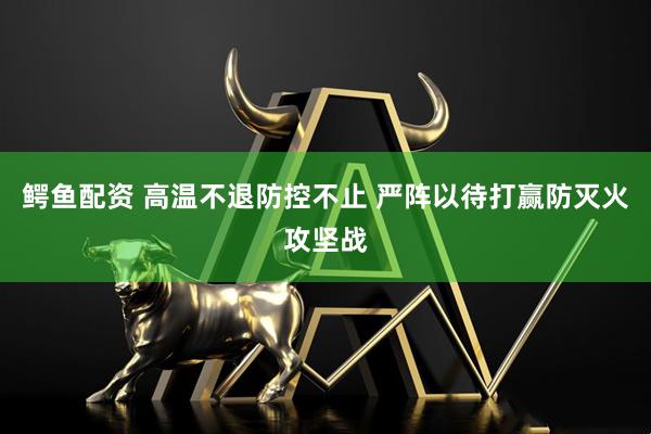 鳄鱼配资 高温不退防控不止 严阵以待打赢防灭火攻坚战