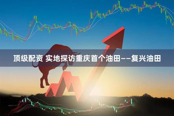 顶级配资 实地探访重庆首个油田——复兴油田