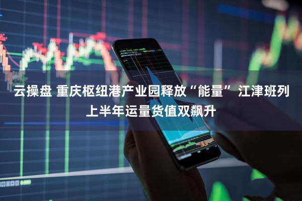 云操盘 重庆枢纽港产业园释放“能量” 江津班列上半年运量货值双飙升