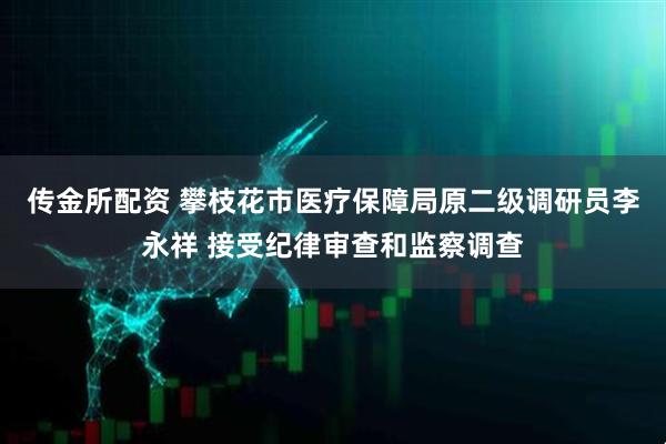 传金所配资 攀枝花市医疗保障局原二级调研员李永祥 接受纪律审查和监察调查