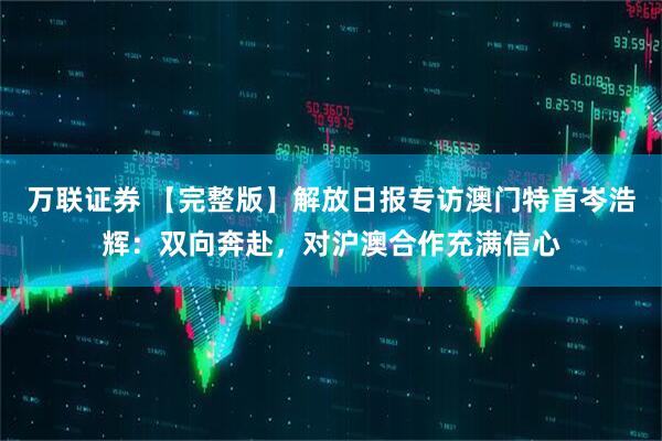 万联证券 【完整版】解放日报专访澳门特首岑浩辉：双向奔赴，对沪澳合作充满信心