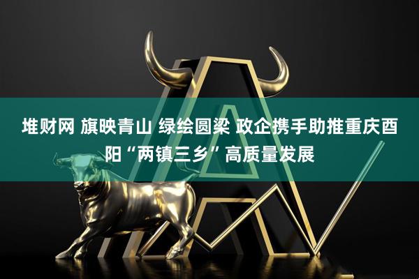 堆财网 旗映青山 绿绘圆梁 政企携手助推重庆酉阳“两镇三乡”高质量发展