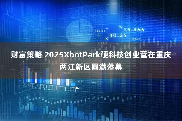 财富策略 2025XbotPark硬科技创业营在重庆两江新区圆满落幕