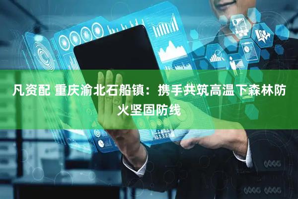 凡资配 重庆渝北石船镇：携手共筑高温下森林防火坚固防线