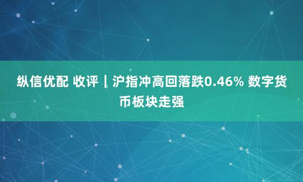 纵信优配 收评｜沪指冲高回落跌0.46% 数字货币板块走强