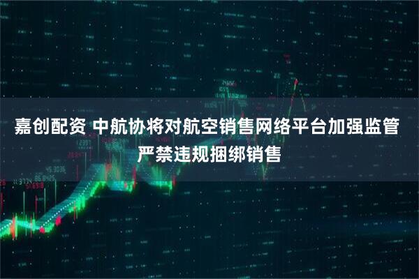 嘉创配资 中航协将对航空销售网络平台加强监管 严禁违规捆绑销售