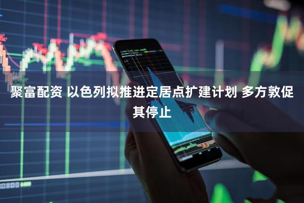 聚富配资 以色列拟推进定居点扩建计划 多方敦促其停止