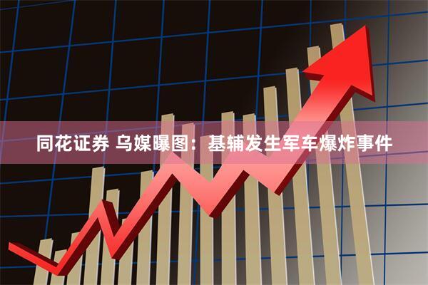 同花证券 乌媒曝图：基辅发生军车爆炸事件