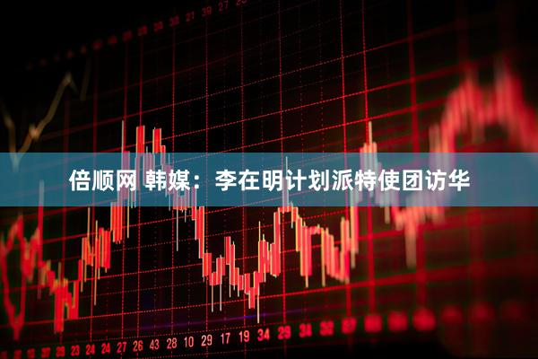 倍顺网 韩媒：李在明计划派特使团访华